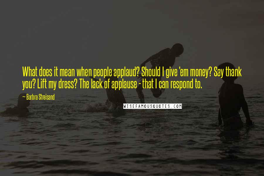 Barbra Streisand Quotes: What does it mean when people applaud? Should I give 'em money? Say thank you? Lift my dress? The lack of applause - that I can respond to.