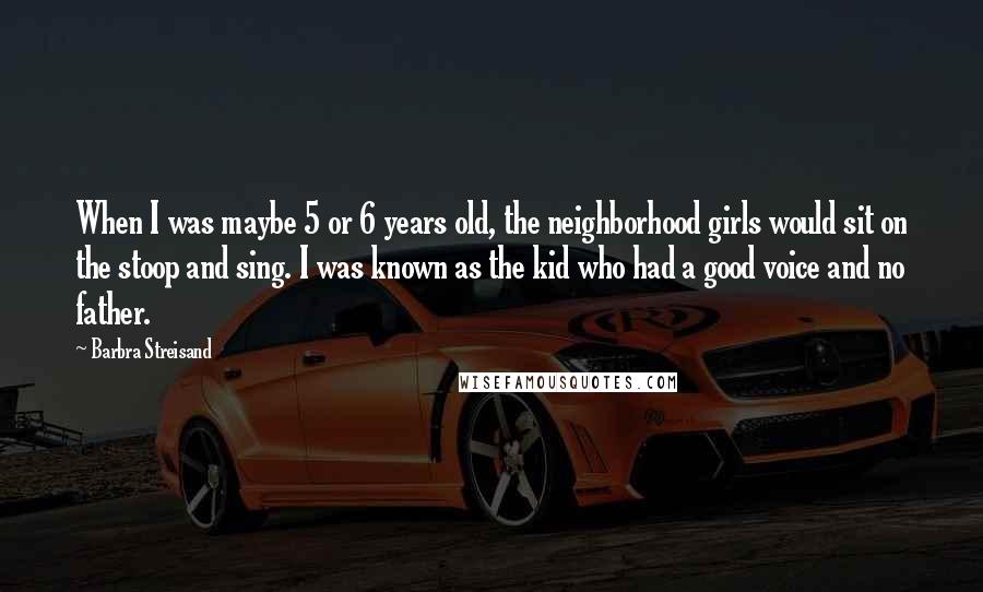 Barbra Streisand Quotes: When I was maybe 5 or 6 years old, the neighborhood girls would sit on the stoop and sing. I was known as the kid who had a good voice and no father.