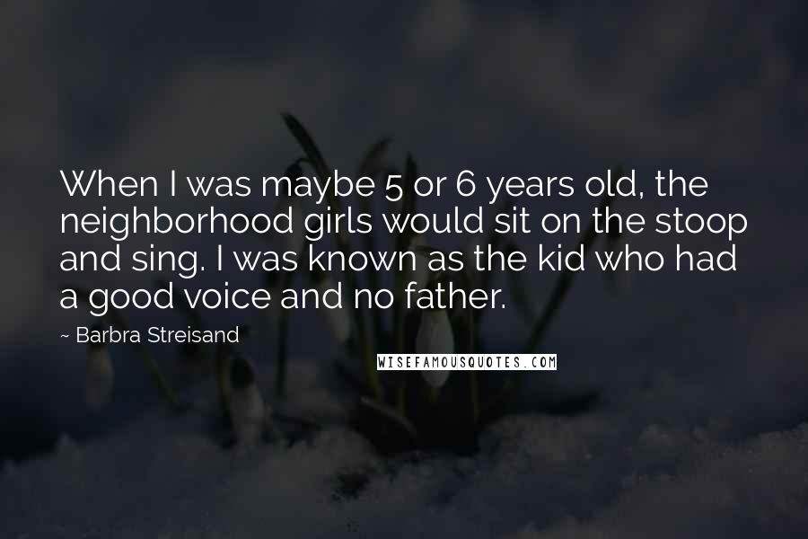 Barbra Streisand Quotes: When I was maybe 5 or 6 years old, the neighborhood girls would sit on the stoop and sing. I was known as the kid who had a good voice and no father.