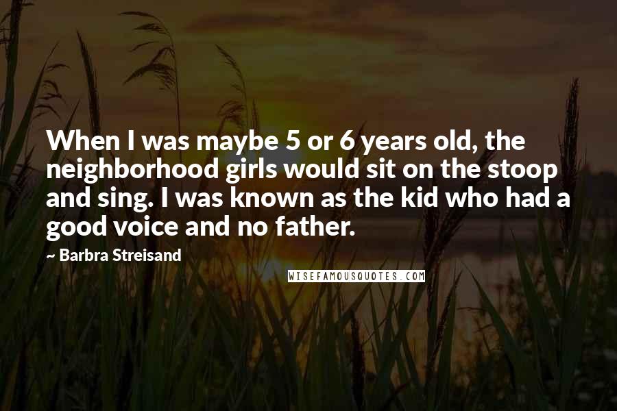 Barbra Streisand Quotes: When I was maybe 5 or 6 years old, the neighborhood girls would sit on the stoop and sing. I was known as the kid who had a good voice and no father.