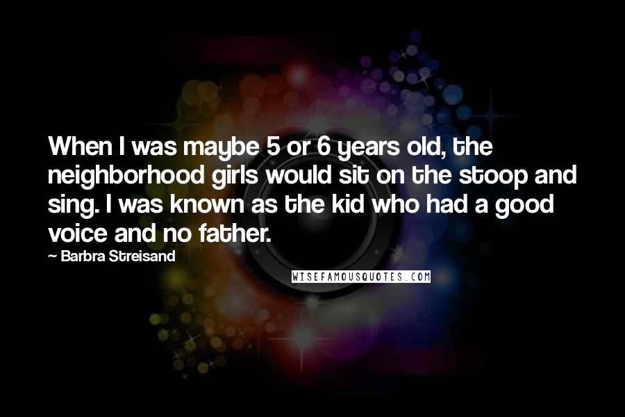 Barbra Streisand Quotes: When I was maybe 5 or 6 years old, the neighborhood girls would sit on the stoop and sing. I was known as the kid who had a good voice and no father.