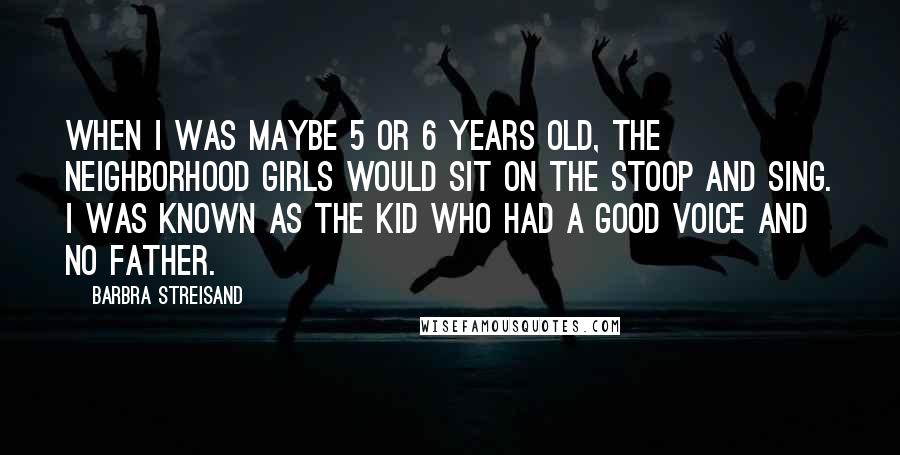 Barbra Streisand Quotes: When I was maybe 5 or 6 years old, the neighborhood girls would sit on the stoop and sing. I was known as the kid who had a good voice and no father.