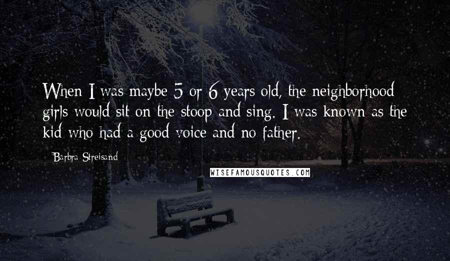Barbra Streisand Quotes: When I was maybe 5 or 6 years old, the neighborhood girls would sit on the stoop and sing. I was known as the kid who had a good voice and no father.