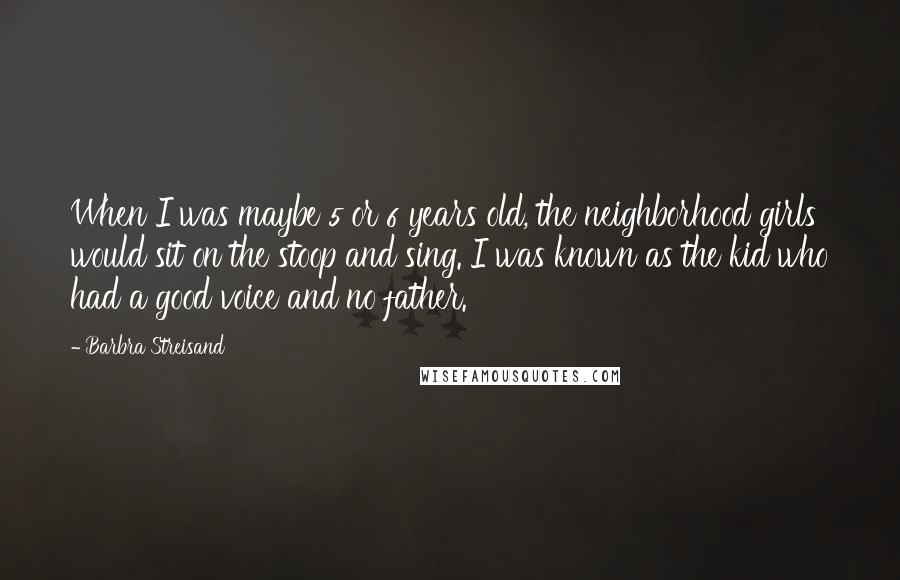 Barbra Streisand Quotes: When I was maybe 5 or 6 years old, the neighborhood girls would sit on the stoop and sing. I was known as the kid who had a good voice and no father.