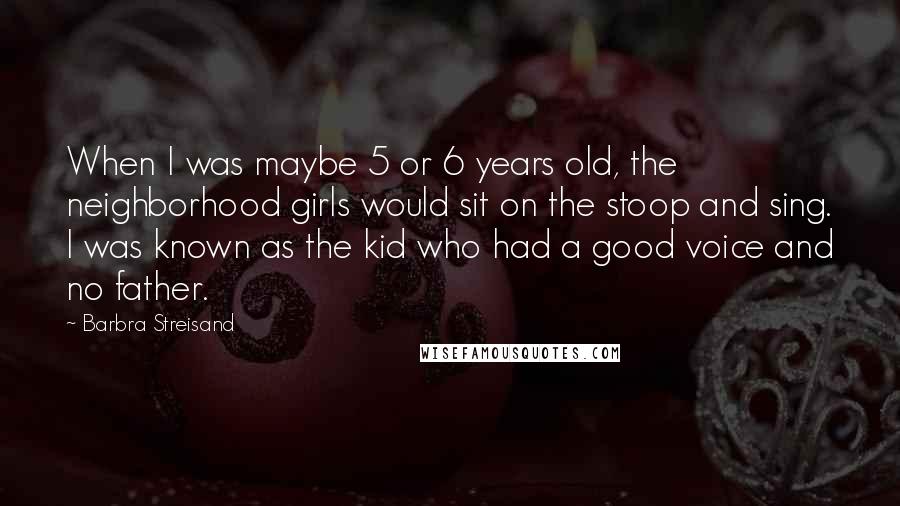 Barbra Streisand Quotes: When I was maybe 5 or 6 years old, the neighborhood girls would sit on the stoop and sing. I was known as the kid who had a good voice and no father.