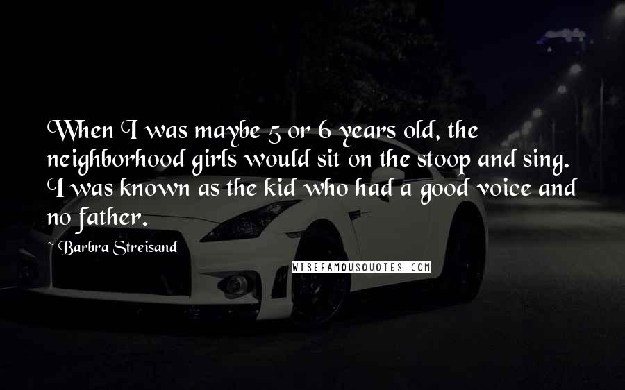 Barbra Streisand Quotes: When I was maybe 5 or 6 years old, the neighborhood girls would sit on the stoop and sing. I was known as the kid who had a good voice and no father.