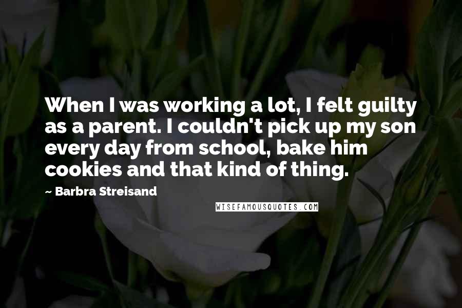 Barbra Streisand Quotes: When I was working a lot, I felt guilty as a parent. I couldn't pick up my son every day from school, bake him cookies and that kind of thing.