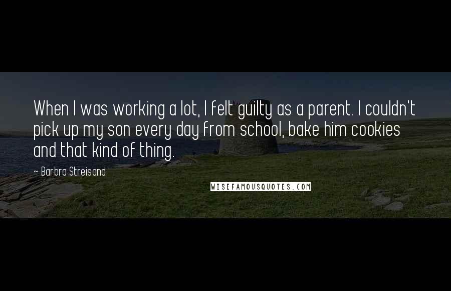 Barbra Streisand Quotes: When I was working a lot, I felt guilty as a parent. I couldn't pick up my son every day from school, bake him cookies and that kind of thing.