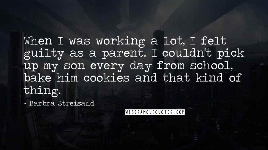 Barbra Streisand Quotes: When I was working a lot, I felt guilty as a parent. I couldn't pick up my son every day from school, bake him cookies and that kind of thing.