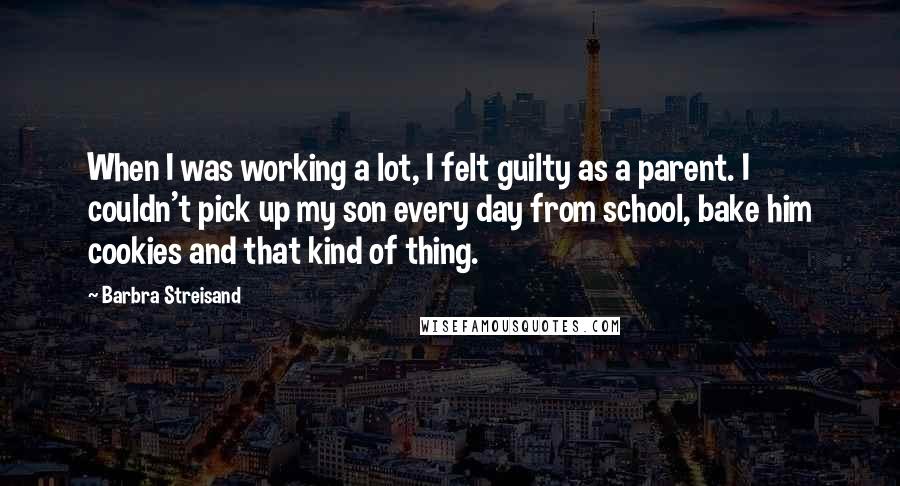 Barbra Streisand Quotes: When I was working a lot, I felt guilty as a parent. I couldn't pick up my son every day from school, bake him cookies and that kind of thing.
