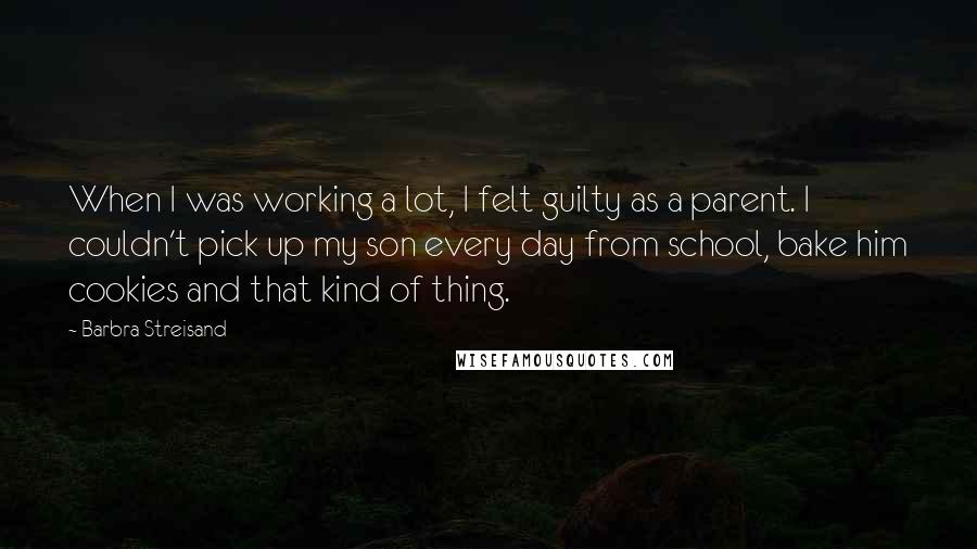 Barbra Streisand Quotes: When I was working a lot, I felt guilty as a parent. I couldn't pick up my son every day from school, bake him cookies and that kind of thing.
