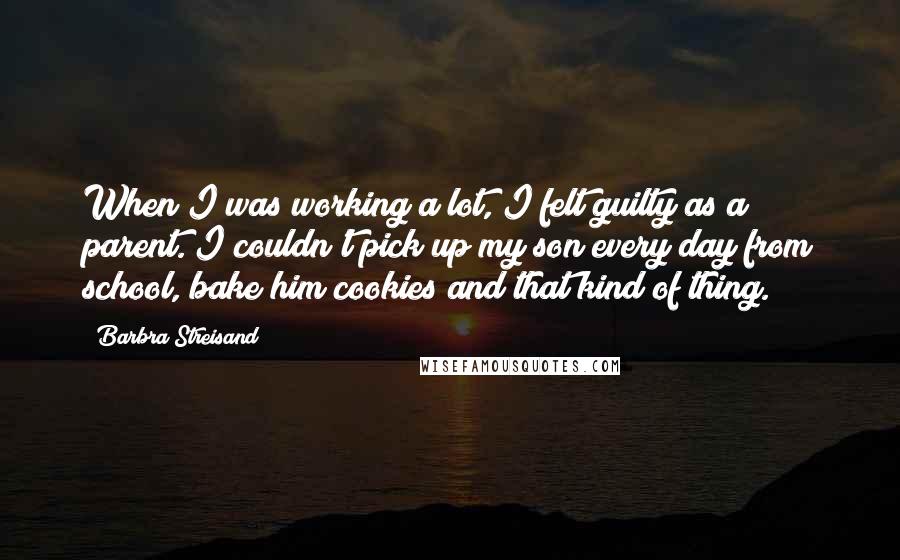 Barbra Streisand Quotes: When I was working a lot, I felt guilty as a parent. I couldn't pick up my son every day from school, bake him cookies and that kind of thing.