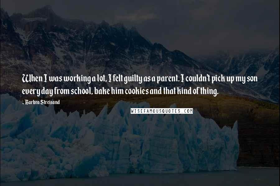 Barbra Streisand Quotes: When I was working a lot, I felt guilty as a parent. I couldn't pick up my son every day from school, bake him cookies and that kind of thing.