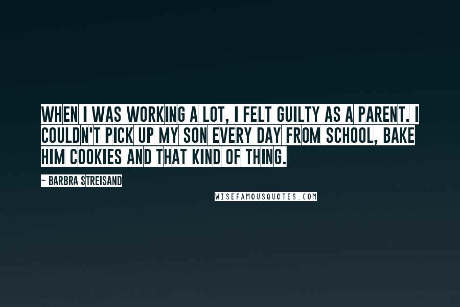 Barbra Streisand Quotes: When I was working a lot, I felt guilty as a parent. I couldn't pick up my son every day from school, bake him cookies and that kind of thing.