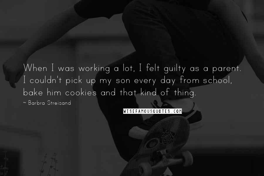 Barbra Streisand Quotes: When I was working a lot, I felt guilty as a parent. I couldn't pick up my son every day from school, bake him cookies and that kind of thing.