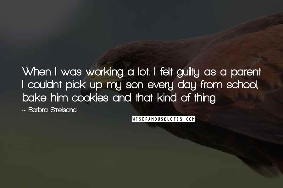 Barbra Streisand Quotes: When I was working a lot, I felt guilty as a parent. I couldn't pick up my son every day from school, bake him cookies and that kind of thing.