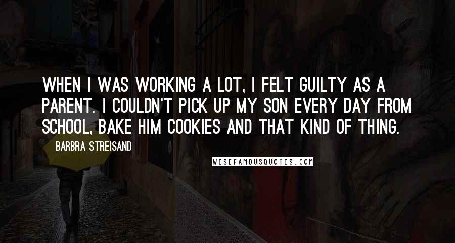 Barbra Streisand Quotes: When I was working a lot, I felt guilty as a parent. I couldn't pick up my son every day from school, bake him cookies and that kind of thing.