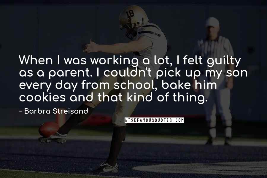 Barbra Streisand Quotes: When I was working a lot, I felt guilty as a parent. I couldn't pick up my son every day from school, bake him cookies and that kind of thing.