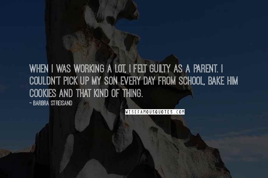Barbra Streisand Quotes: When I was working a lot, I felt guilty as a parent. I couldn't pick up my son every day from school, bake him cookies and that kind of thing.