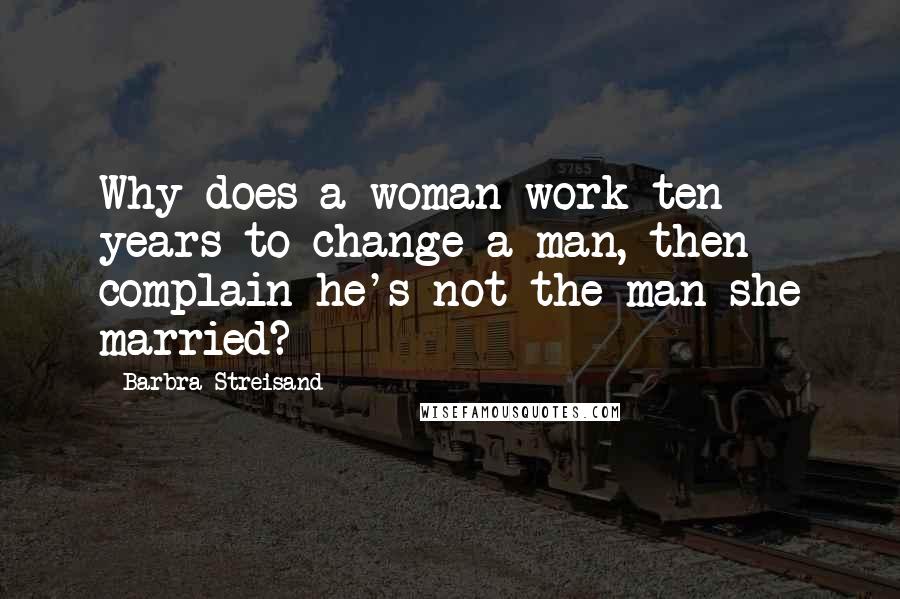 Barbra Streisand Quotes: Why does a woman work ten years to change a man, then complain he's not the man she married?