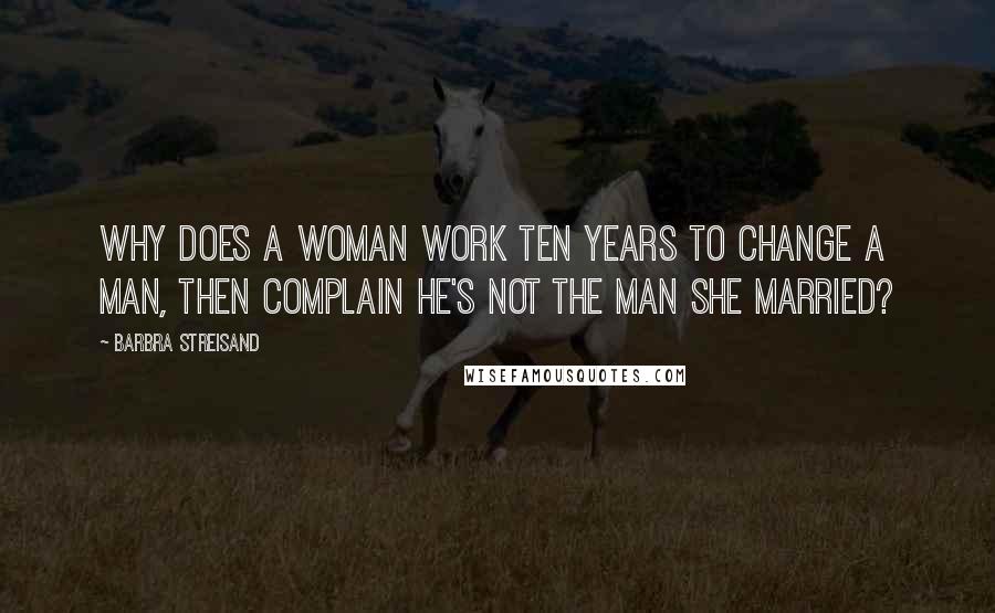 Barbra Streisand Quotes: Why does a woman work ten years to change a man, then complain he's not the man she married?