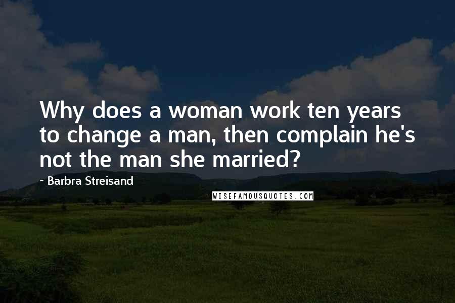 Barbra Streisand Quotes: Why does a woman work ten years to change a man, then complain he's not the man she married?