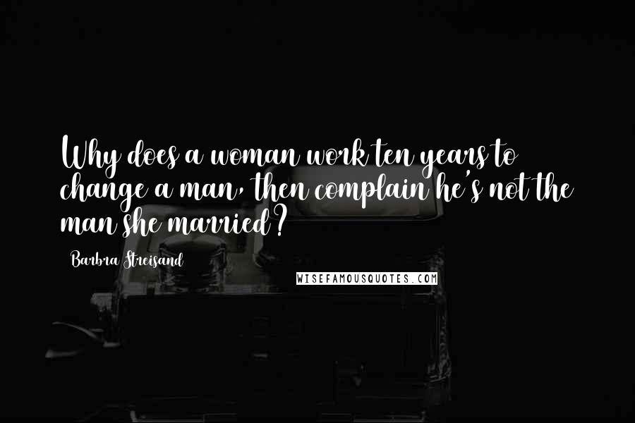Barbra Streisand Quotes: Why does a woman work ten years to change a man, then complain he's not the man she married?