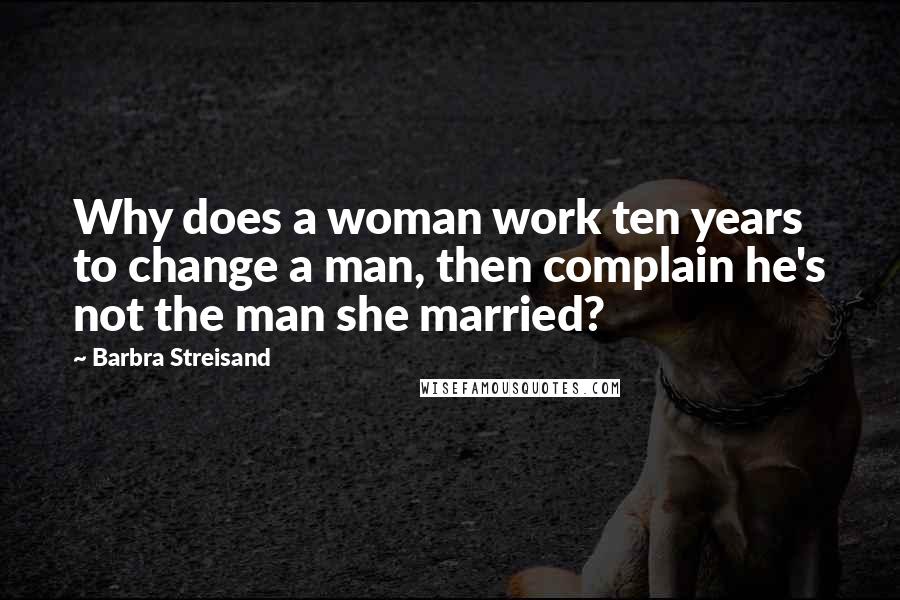 Barbra Streisand Quotes: Why does a woman work ten years to change a man, then complain he's not the man she married?