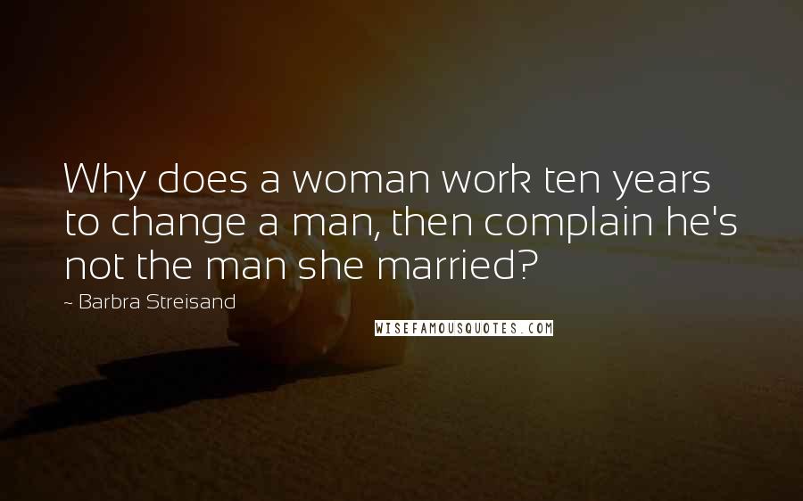 Barbra Streisand Quotes: Why does a woman work ten years to change a man, then complain he's not the man she married?