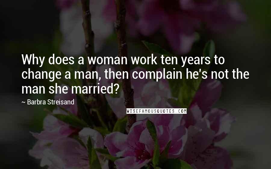Barbra Streisand Quotes: Why does a woman work ten years to change a man, then complain he's not the man she married?