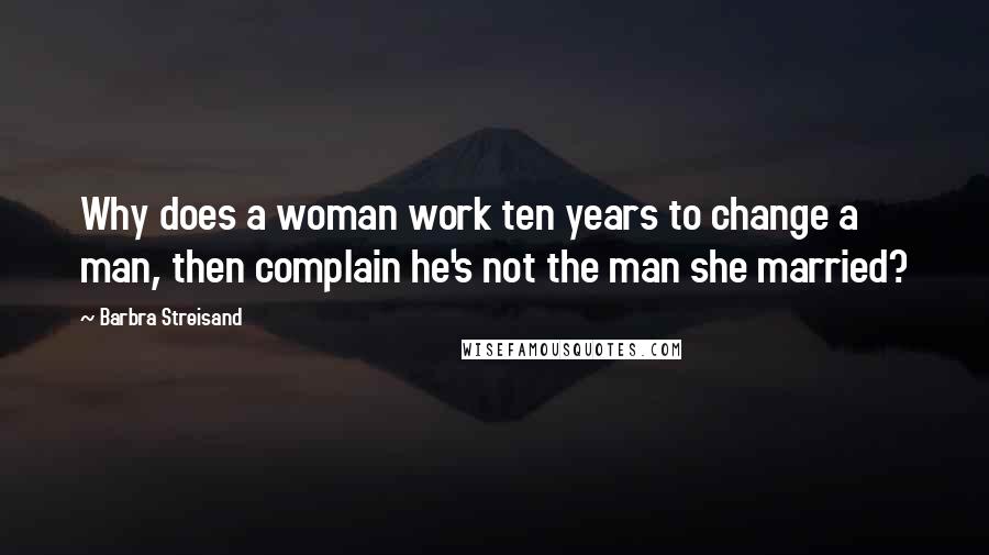 Barbra Streisand Quotes: Why does a woman work ten years to change a man, then complain he's not the man she married?