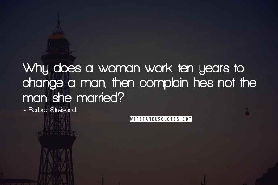Barbra Streisand Quotes: Why does a woman work ten years to change a man, then complain he's not the man she married?