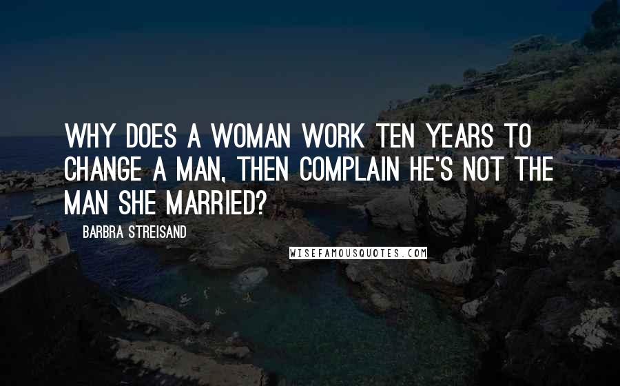 Barbra Streisand Quotes: Why does a woman work ten years to change a man, then complain he's not the man she married?