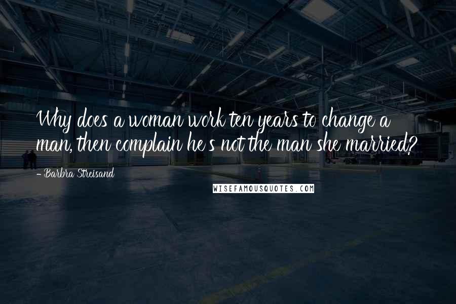 Barbra Streisand Quotes: Why does a woman work ten years to change a man, then complain he's not the man she married?