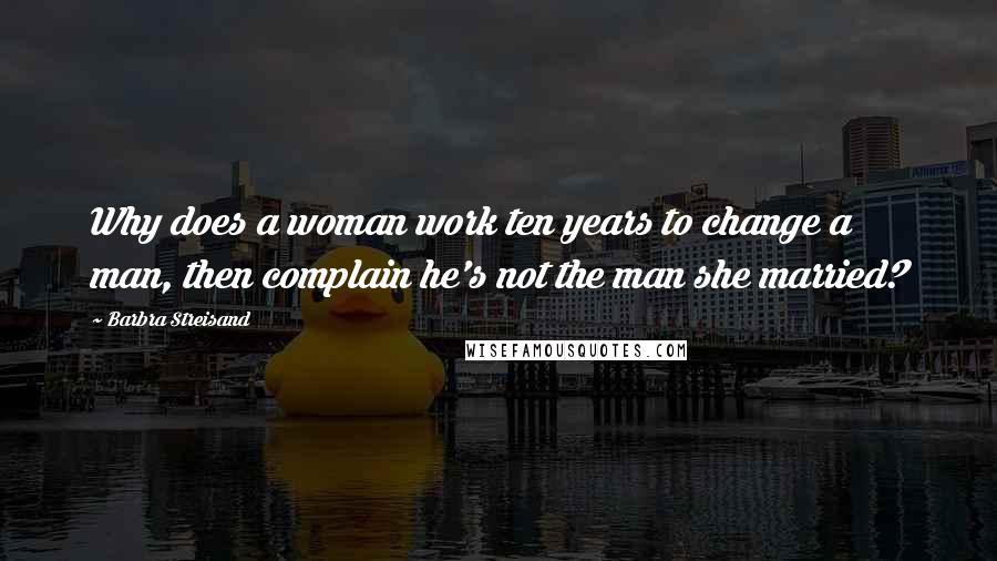 Barbra Streisand Quotes: Why does a woman work ten years to change a man, then complain he's not the man she married?
