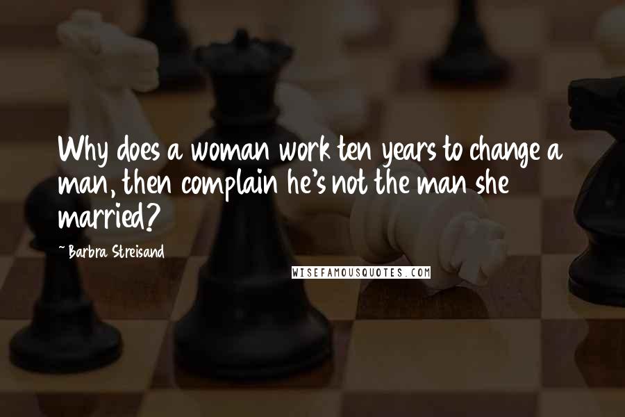 Barbra Streisand Quotes: Why does a woman work ten years to change a man, then complain he's not the man she married?