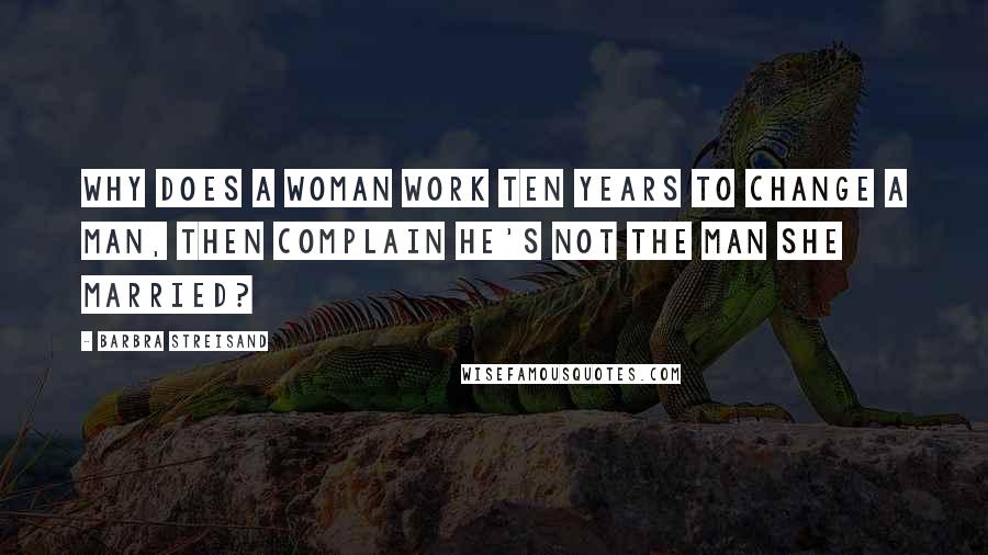 Barbra Streisand Quotes: Why does a woman work ten years to change a man, then complain he's not the man she married?