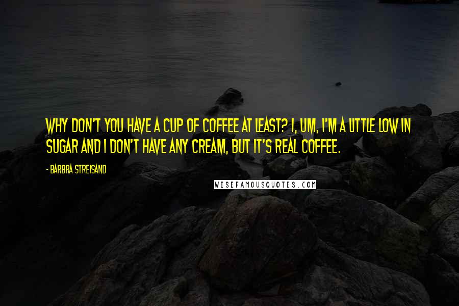 Barbra Streisand Quotes: Why don't you have a cup of coffee at least? I, um, I'm a little low in sugar and I don't have any cream, but it's real coffee.