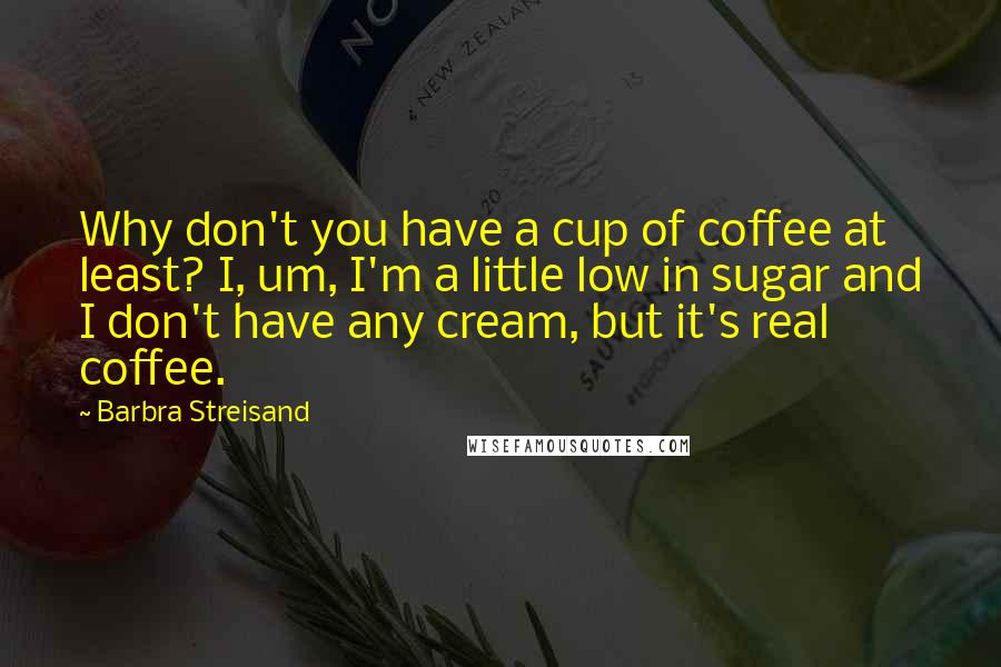 Barbra Streisand Quotes: Why don't you have a cup of coffee at least? I, um, I'm a little low in sugar and I don't have any cream, but it's real coffee.