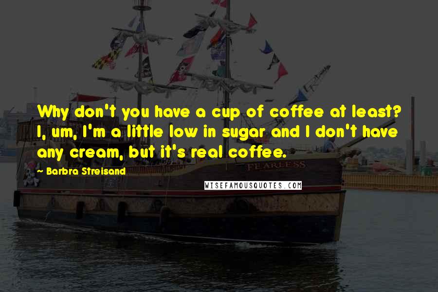 Barbra Streisand Quotes: Why don't you have a cup of coffee at least? I, um, I'm a little low in sugar and I don't have any cream, but it's real coffee.