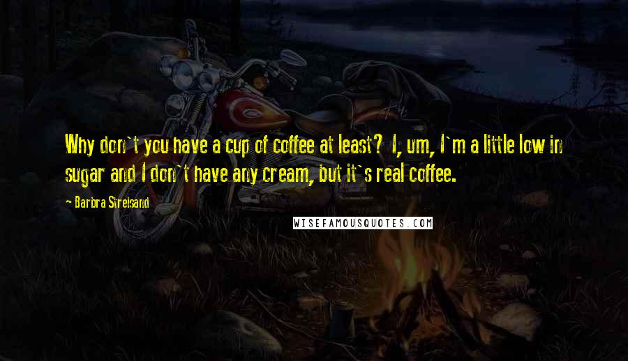Barbra Streisand Quotes: Why don't you have a cup of coffee at least? I, um, I'm a little low in sugar and I don't have any cream, but it's real coffee.
