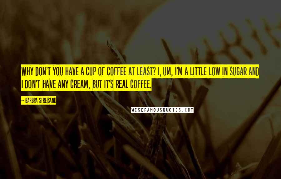 Barbra Streisand Quotes: Why don't you have a cup of coffee at least? I, um, I'm a little low in sugar and I don't have any cream, but it's real coffee.