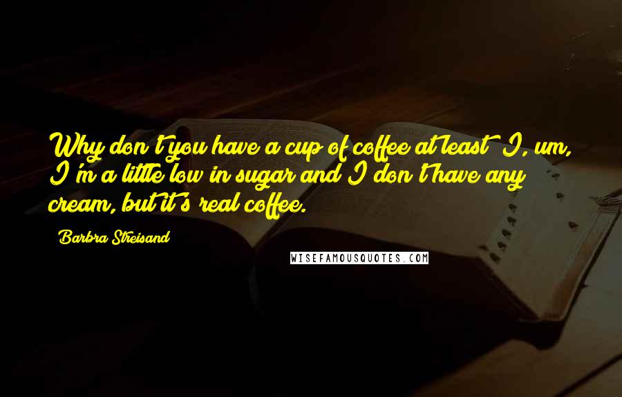 Barbra Streisand Quotes: Why don't you have a cup of coffee at least? I, um, I'm a little low in sugar and I don't have any cream, but it's real coffee.