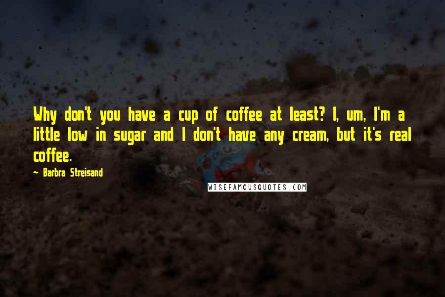 Barbra Streisand Quotes: Why don't you have a cup of coffee at least? I, um, I'm a little low in sugar and I don't have any cream, but it's real coffee.