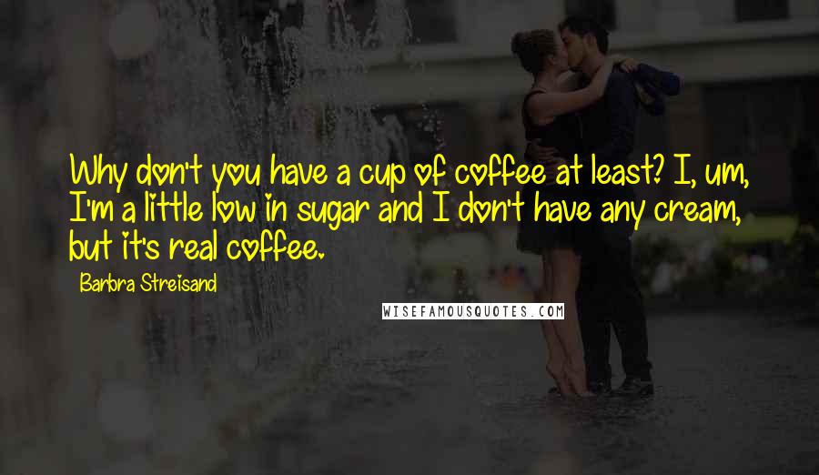 Barbra Streisand Quotes: Why don't you have a cup of coffee at least? I, um, I'm a little low in sugar and I don't have any cream, but it's real coffee.