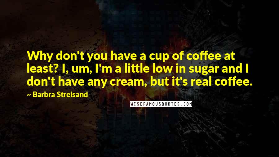 Barbra Streisand Quotes: Why don't you have a cup of coffee at least? I, um, I'm a little low in sugar and I don't have any cream, but it's real coffee.