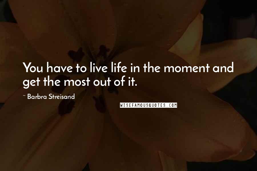 Barbra Streisand Quotes: You have to live life in the moment and get the most out of it.