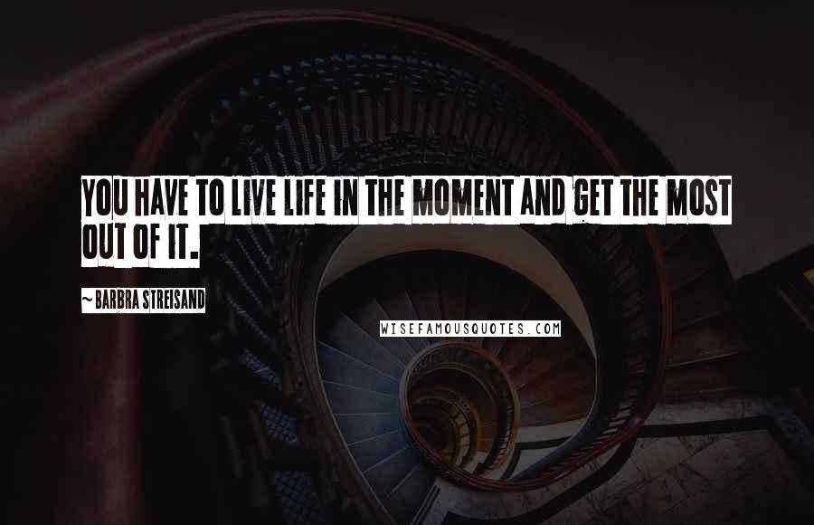 Barbra Streisand Quotes: You have to live life in the moment and get the most out of it.