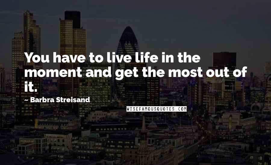 Barbra Streisand Quotes: You have to live life in the moment and get the most out of it.