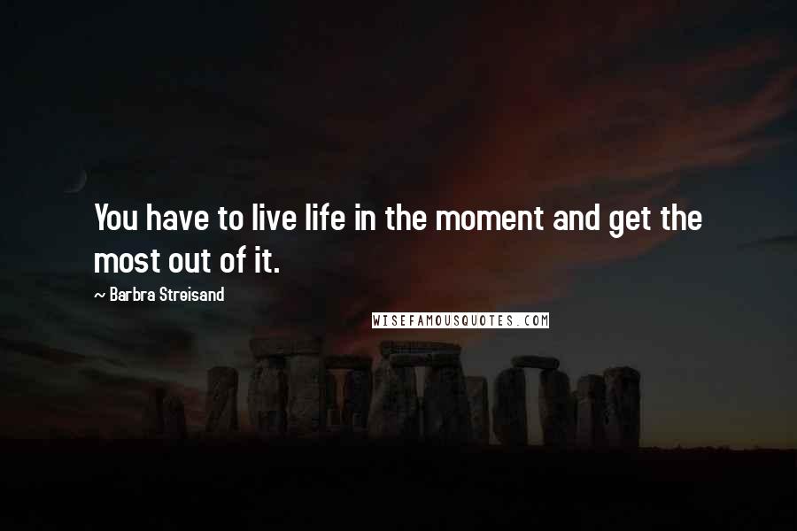 Barbra Streisand Quotes: You have to live life in the moment and get the most out of it.